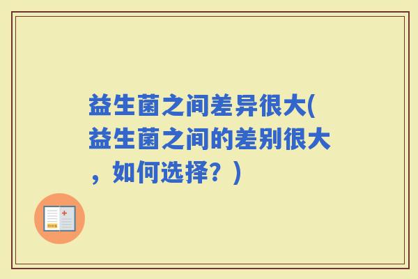 益生菌之间差异很大(益生菌之间的差别很大，如何选择？)