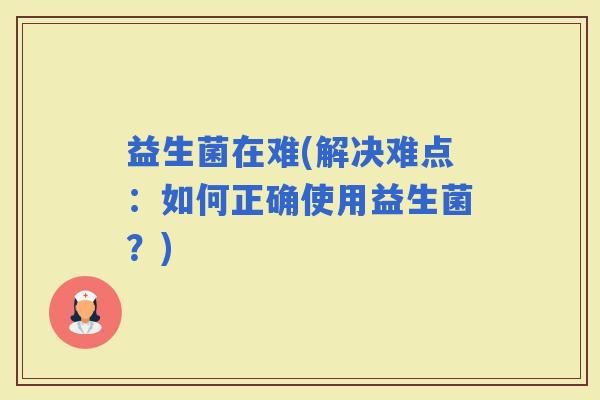 益生菌在难(解决难点：如何正确使用益生菌？)