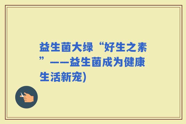 益生菌大绿“好生之素”——益生菌成为健康生活新宠)