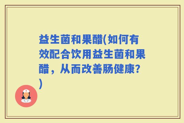 益生菌和果醋(如何有效配合饮用益生菌和果醋，从而改善肠健康？)