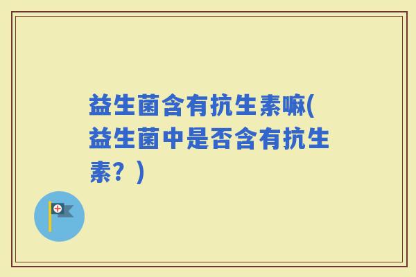 益生菌含有抗生素嘛(益生菌中是否含有抗生素？)