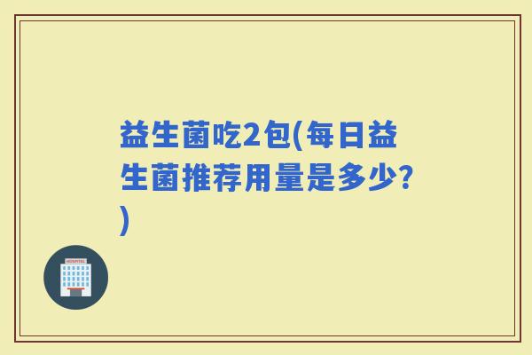 益生菌吃2包(每日益生菌推荐用量是多少？)