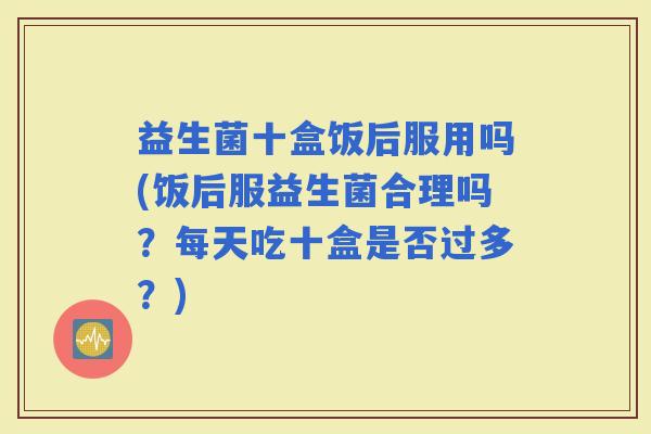 益生菌十盒饭后服用吗(饭后服益生菌合理吗？每天吃十盒是否过多？)