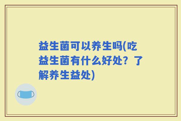 益生菌可以养生吗(吃益生菌有什么好处？了解养生益处)