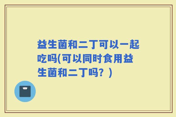 益生菌和二丁可以一起吃吗(可以同时食用益生菌和二丁吗？)