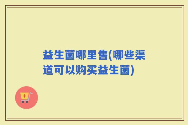 益生菌哪里售(哪些渠道可以购买益生菌)