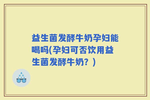 益生菌发酵牛奶孕妇能喝吗(孕妇可否饮用益生菌发酵牛奶？)