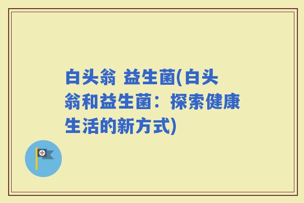 白头翁 益生菌(白头翁和益生菌：探索健康生活的新方式)