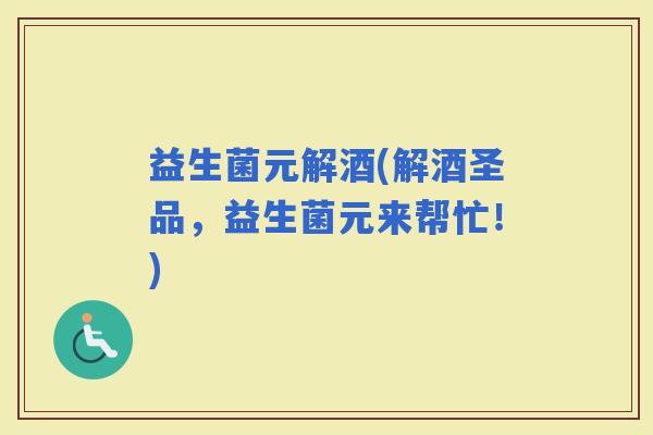 益生菌元解酒(解酒圣品，益生菌元来帮忙！)