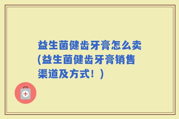 益生菌健齿牙膏怎么卖(益生菌健齿牙膏销售渠道及方式！)