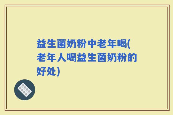 益生菌奶粉中老年喝(老年人喝益生菌奶粉的好处)