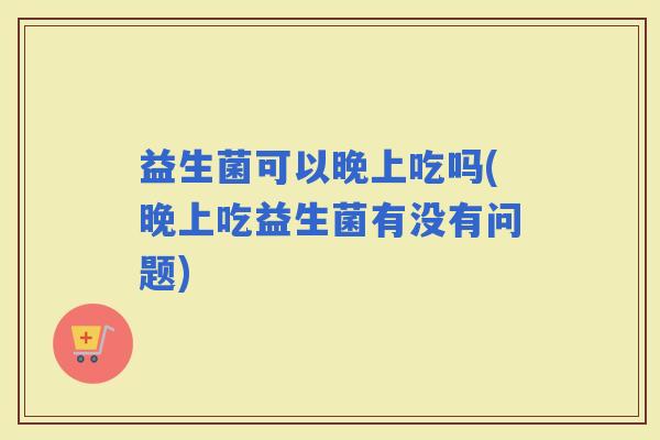 益生菌可以晚上吃吗(晚上吃益生菌有没有问题)