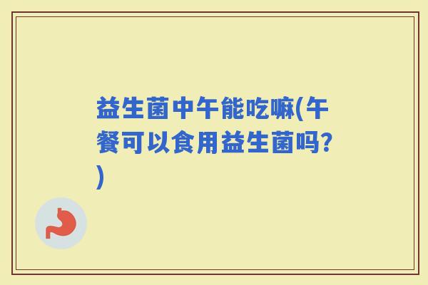 益生菌中午能吃嘛(午餐可以食用益生菌吗？)