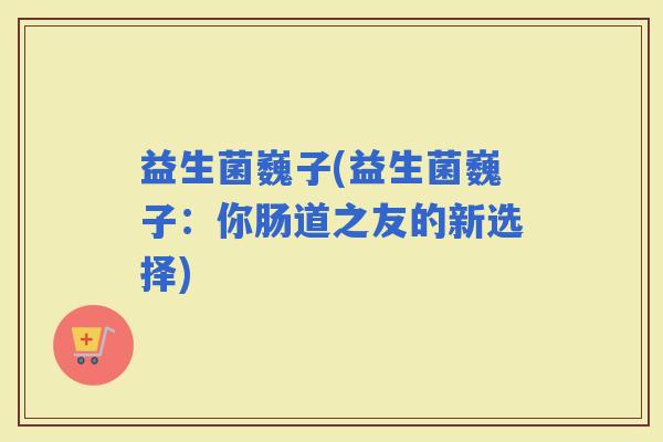 益生菌巍子(益生菌巍子：你肠道之友的新选择)