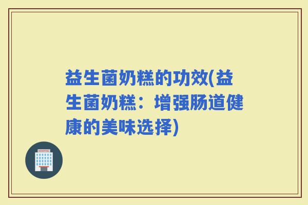 益生菌奶糕的功效(益生菌奶糕：增强肠道健康的美味选择)