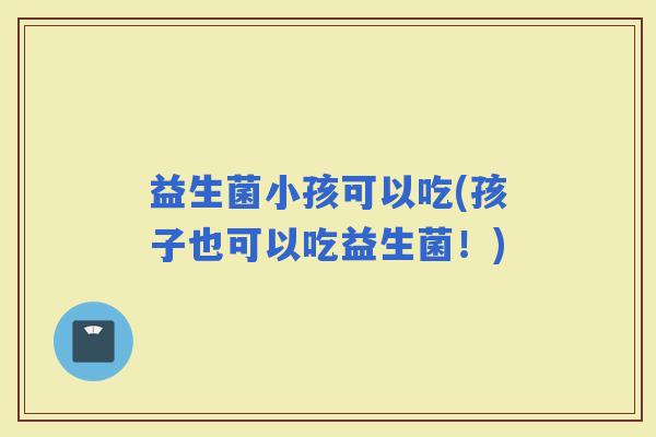 益生菌小孩可以吃(孩子也可以吃益生菌！)