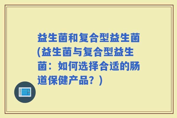 益生菌和复合型益生菌(益生菌与复合型益生菌：如何选择合适的肠道保健产品？)