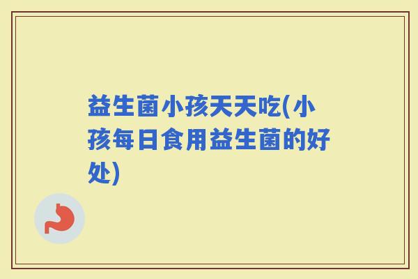 益生菌小孩天天吃(小孩每日食用益生菌的好处)