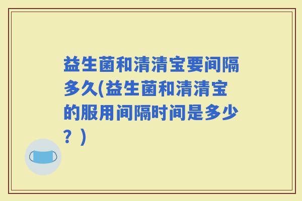 益生菌和清清宝要间隔多久(益生菌和清清宝的服用间隔时间是多少？)