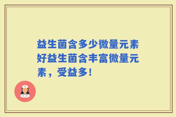 益生菌含多少微量元素好益生菌含丰富微量元素，受益多！