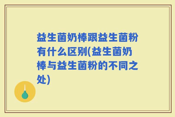 益生菌奶棒跟益生菌粉有什么区别(益生菌奶棒与益生菌粉的不同之处)