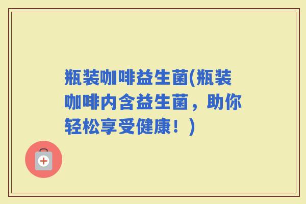 瓶装咖啡益生菌(瓶装咖啡内含益生菌，助你轻松享受健康！)