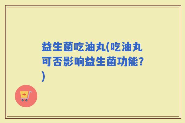 益生菌吃油丸(吃油丸可否影响益生菌功能？)