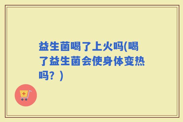 益生菌喝了上火吗(喝了益生菌会使身体变热吗？)