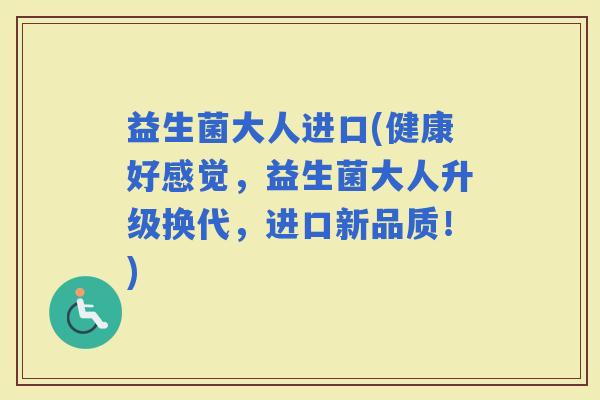 益生菌大人进口(健康好感觉，益生菌大人升级换代，进口新品质！)