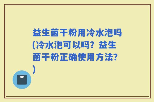 益生菌干粉用冷水泡吗(冷水泡可以吗？益生菌干粉正确使用方法？)