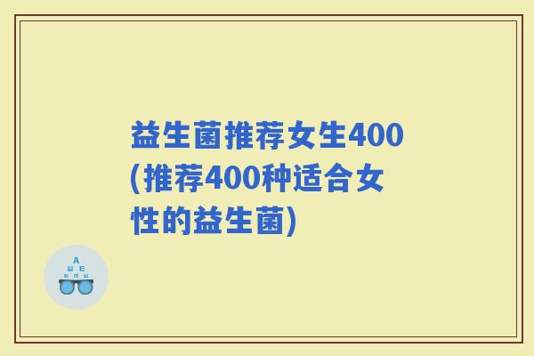 益生菌推荐女生400(推荐400种适合女性的益生菌)