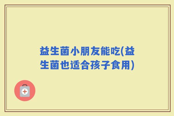 益生菌小朋友能吃(益生菌也适合孩子食用)