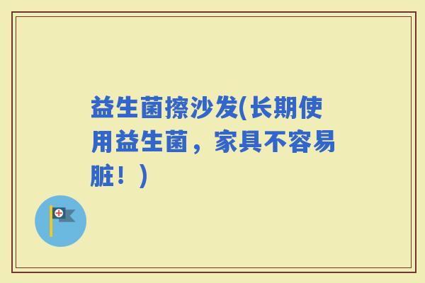 益生菌擦沙发(长期使用益生菌，家具不容易脏！)