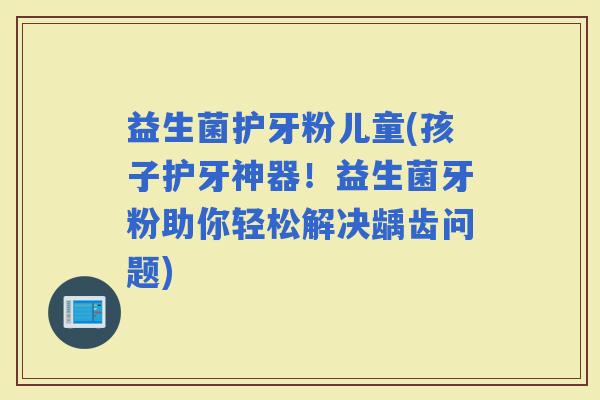 益生菌护牙粉儿童(孩子护牙神器！益生菌牙粉助你轻松解决龋齿问题)