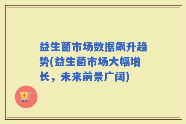 益生菌市场数据飙升趋势(益生菌市场大幅增长，未来前景广阔)