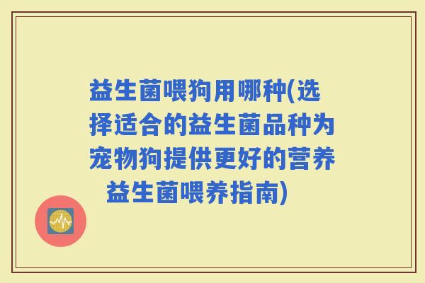 益生菌喂狗用哪种(选择适合的益生菌品种为宠物狗提供更好的营养  益生菌喂养指南)