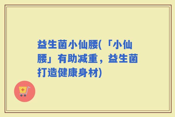 益生菌小仙腰(「小仙腰」有助减重，益生菌打造健康身材)