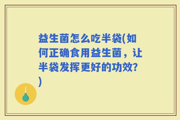 益生菌怎么吃半袋(如何正确食用益生菌，让半袋发挥更好的功效？)