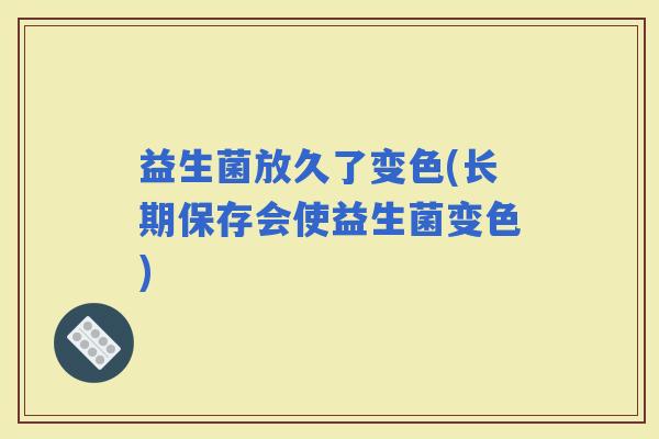 益生菌放久了变色(长期保存会使益生菌变色)
