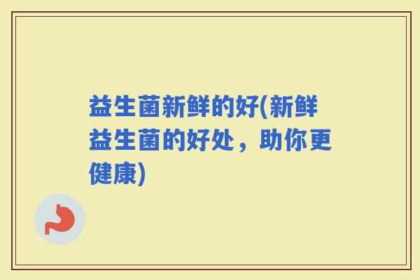 益生菌新鲜的好(新鲜益生菌的好处，助你更健康)