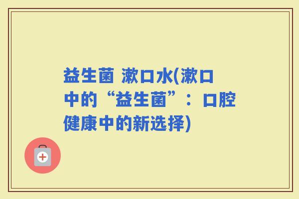 益生菌 漱口水(漱口中的“益生菌”：口腔健康中的新选择)