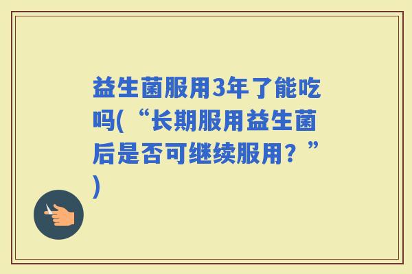 益生菌服用3年了能吃吗(“长期服用益生菌后是否可继续服用？”)