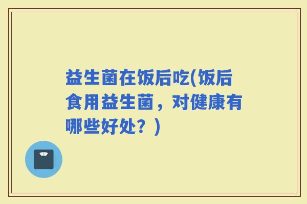 益生菌在饭后吃(饭后食用益生菌，对健康有哪些好处？)