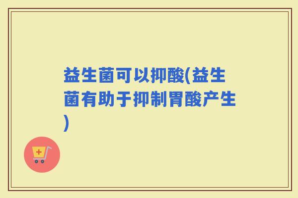 益生菌可以抑酸(益生菌有助于抑制胃酸产生)