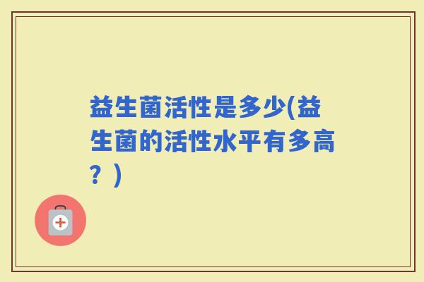 益生菌活性是多少(益生菌的活性水平有多高？)