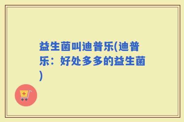益生菌叫迪普乐(迪普乐：好处多多的益生菌)