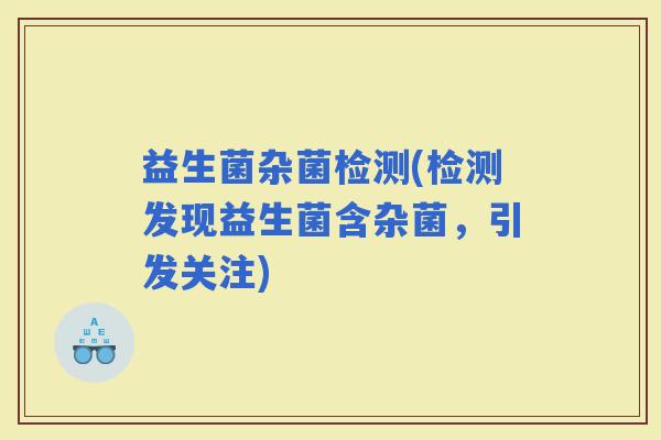 益生菌杂菌检测(检测发现益生菌含杂菌，引发关注)
