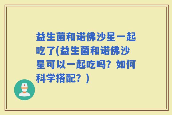 益生菌和诺佛沙星一起吃了(益生菌和诺佛沙星可以一起吃吗？如何科学搭配？)