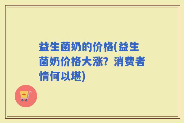 益生菌奶的价格(益生菌奶价格大涨？消费者情何以堪)