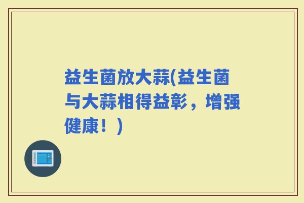 益生菌放大蒜(益生菌与大蒜相得益彰，增强健康！)